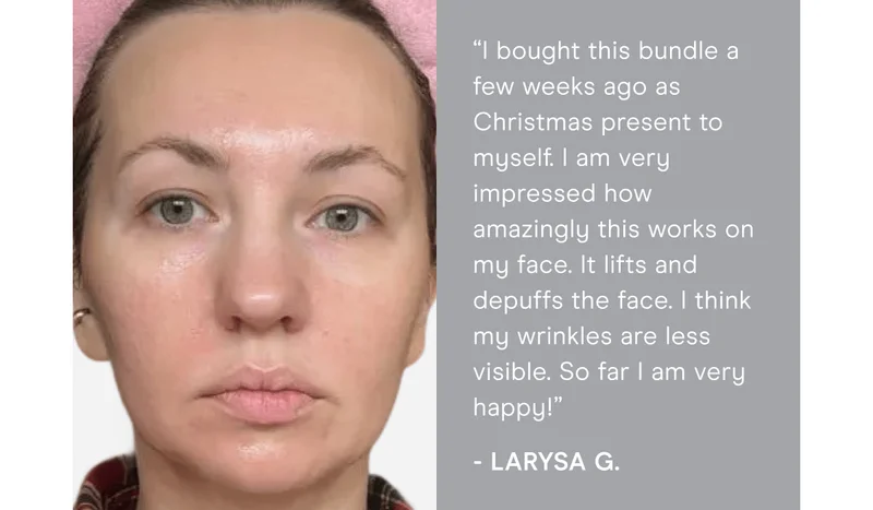 “I bought this bundle a few weeks ago as a Christmas present to myself. I am very impressed by how amazingly this works on my face. It lifts and depuffs the face. I think my wrinkles are less visible. So far I am very happy!” - Larysa G.