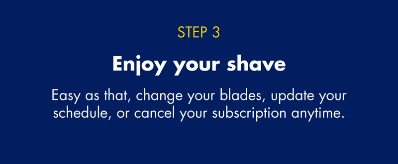 STEP 3 - Enjoy your shave - Easy as that, change your blades, update your schedule, or cancel your subscription anytime.