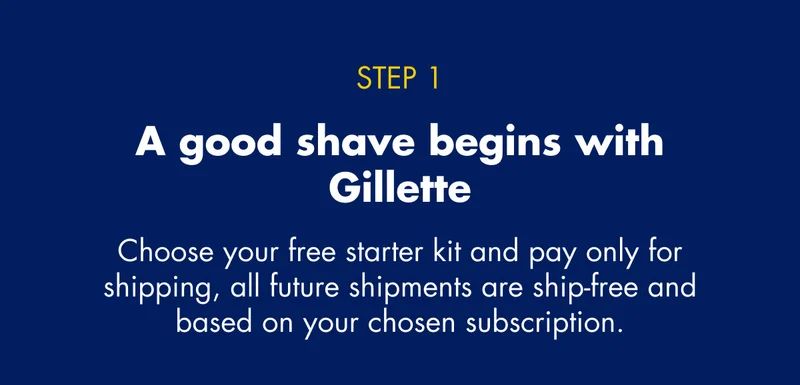 STEP 1 - A good shave begins with Gillette - Choose your free starter kit and pay only for shipping, all future shipments are ship-free and based on your chosen subscription.