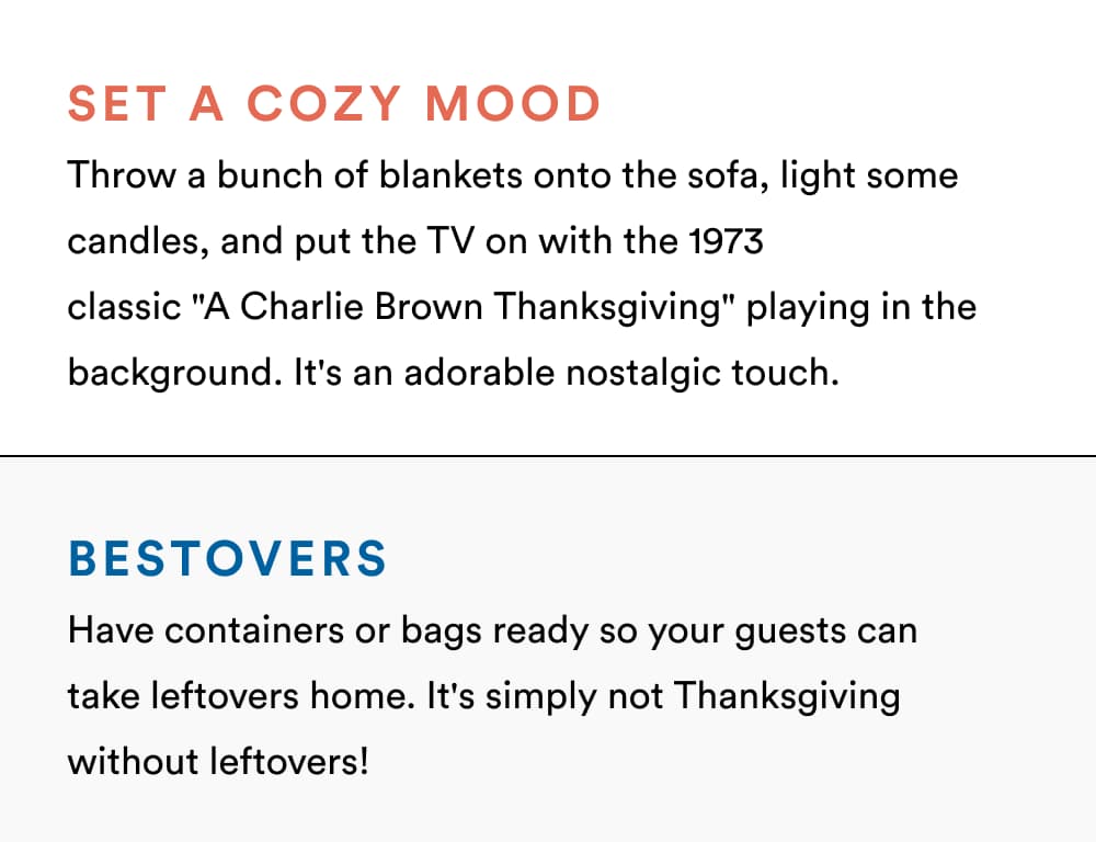 Set a Cozy Mood Throw a bunch of blankets onto the sofa, light some candles, and put the TV on with the 1973 classic "A Charlie Brown Thanksgiving" playing in the background. It's an adorable nostalgic Touch.