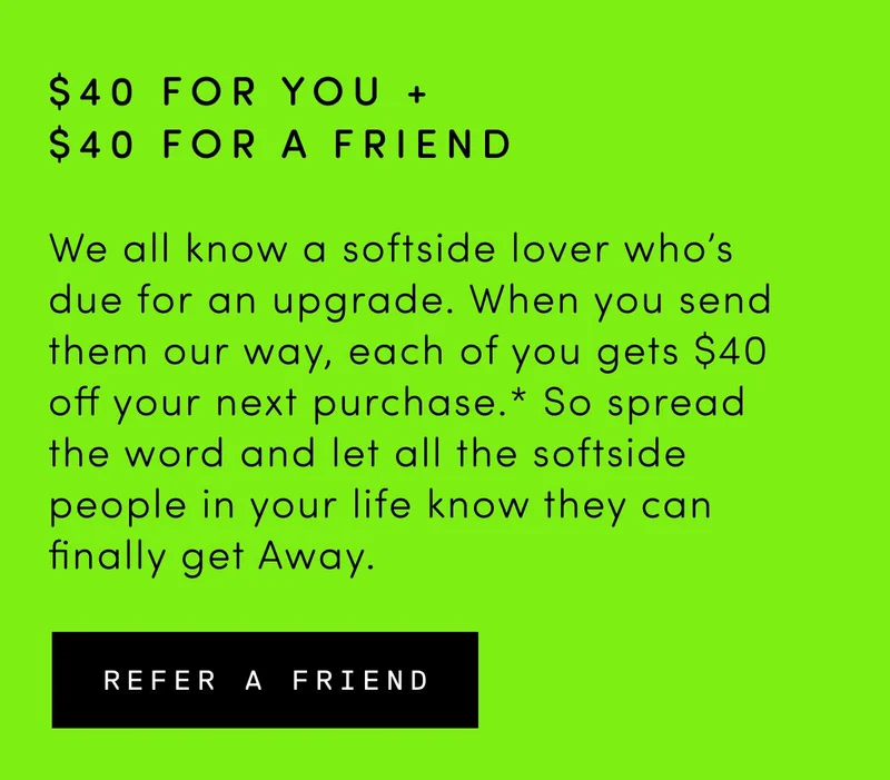 We all know a softside lover who’s due for an upgrade. When you send them our way, each of you gets money off your next purchase.* So spread the word and let all the softside people in your life know they can finally get Away.
