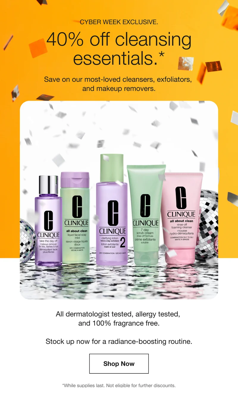 CYBER WEEK EXCLUSIVE. 40% off cleansing essentials.* Save on our most-loved cleansers, exfoliators, and makeup removers. All dermatologist tested, allergy tested, and 100% fragrance free. Stock up now for a radiance-boosting routine. Shop Now | *While supplies last. Not eligible for further discounts.