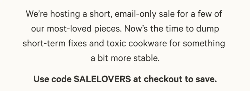 We’re hosting a short, email-only sale for a few of  our most-loved pieces. Now’s the time to dump short-term fixes and toxic cookware for something  a bit more stable. Use code SALELOVERS at checkout to save.