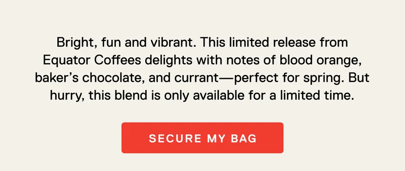 Bright, fun and vibrant. This limited release from Equator Coffees delights with notes of blood orange, baker’s chocolate, and currant—perfect for spring. But hurry, this blend is only available for a limited time. Secure My Bag