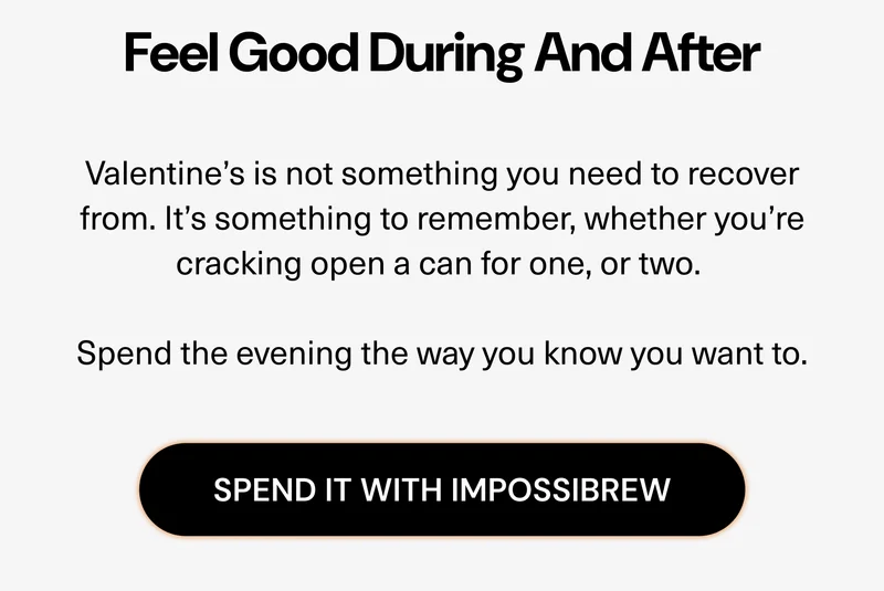 Valentine’s is not something you need to recover from. It’s something to remember, whether you’re cracking open a can for one, or two.   Spend the evening the way you know you want to.