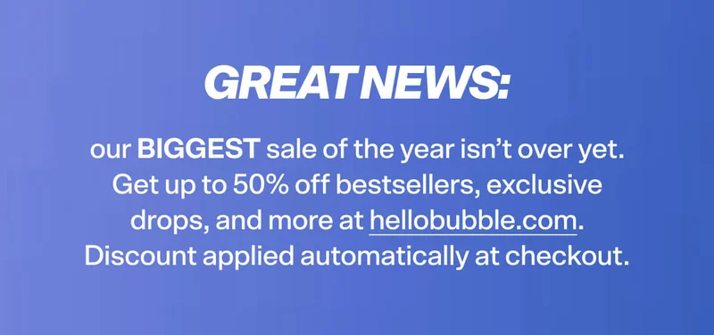 GREAT NEWS: our BIGGEST sale of the year isn’t over yet. Get up to 50% off bestsellers, exclusive drops, and more at hellobubble.com. Discount applied automatically at checkout.