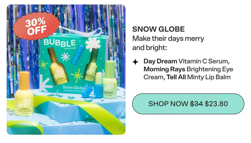 Snow Globe  Make their days merry and bright with  Day Dream Vitamin C Serum,  Morning Rays Brightening Eye Cream,  and Tell All Minty Lip Balm. SHOP NOW $34 $23.8