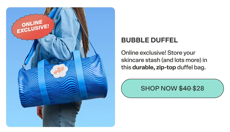 THE BUBBLE DUFFEL Online exclusive! Store your skincare stash (and lots more) in this durable, zip-top duffel bag. SHOP NOW $40 $28