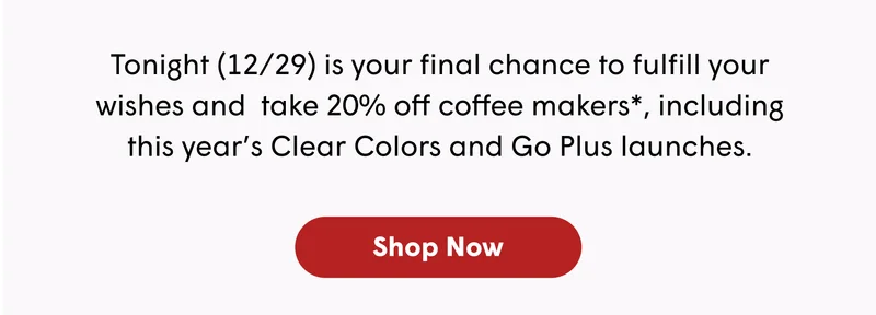 Tonight (12/29) is your final chance to fulfill your wishes and  take 20% off coffee makers*, including this year’s Clear Colors and Go Plus launches. [SHOP NOW]