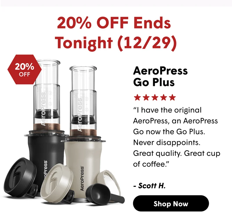 20% OFF Ends  Tonight (12/29) AeroPress  Go Plus “I have the original AeroPress, an AeroPress Go now the Go Plus.&nbsp; Never disappoints.  Great quality. Great cup of coffee.”  - Scott H. [SHOP NOW]
