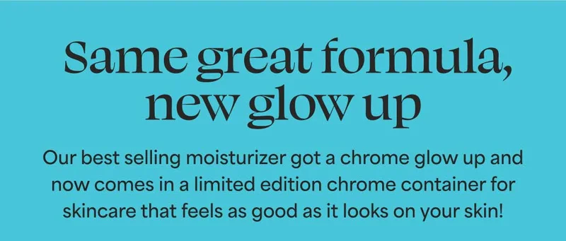 Same great formula, new glow up.  Our best selling moisturizer got a chrome glow up and now comes in a limited edition chrome container for skincare that feels as good as it looks on your skin!