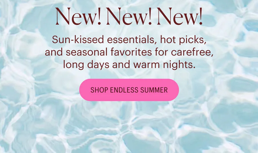New! New! New! Sun-kissed essentials, hot picks, and seasonal favorites for carefree, long days and warm nights. Shop Endless Summer