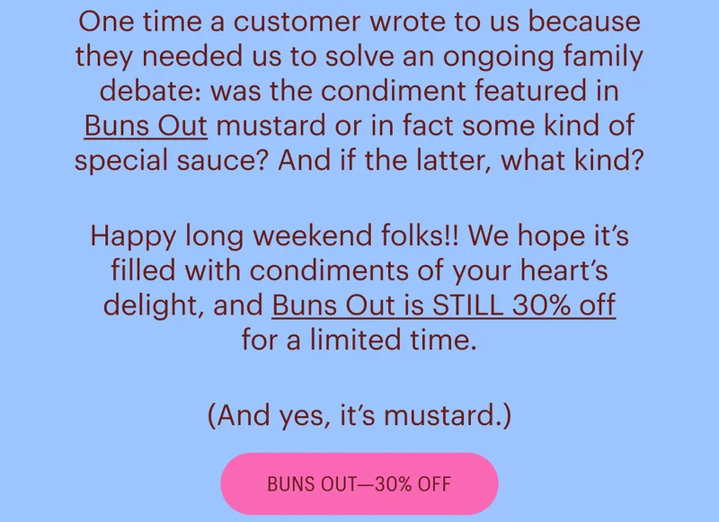 One time a customer wrote to us because they needed us to solve an ongoing family debate: was the condiment featured in Buns Out mustard or in fact some kind of special sauce? And if the latter, what kind? Happy long weekend folks!! We hope it’s filled with condiments of your heart’s delight, and Buns Out is STILL 30% off for a limited time. (And yes, it’s mustard.) - Buns Out 30% Off