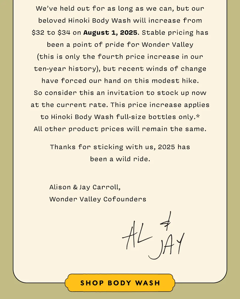 We’ve held out for as long as we can, but our beloved Hinoki Body Wash will increase from  $32 to $34 on August 1, 2025. Stable pricing has been a point of pride for Wonder Valley  (this is only the fourth price increase in our  ten-year history), but recent winds of change have forced our hand on this modest hike.  So consider this an invitation to stock up now at the current rate. This price increase applies to Hinoki Body Wash full-size bottles only.*  All other product prices will remain the same.    Thanks for sticking with us, 2025 has  been a wild ride.   		Alison & Jay Carroll,  Wonder Valley Cofounders     SHOP BODY WASH
