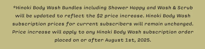 *Hinoki Body Wash Bundles including Shower Happy and Wash & Scrub will be updated to reflect the $2 price increase. Hinoki Body Wash subscription prices for current subscribers will remain unchanged. Price increase will apply to any Hinoki Body Wash subscription order placed on or after August 1st, 2025.