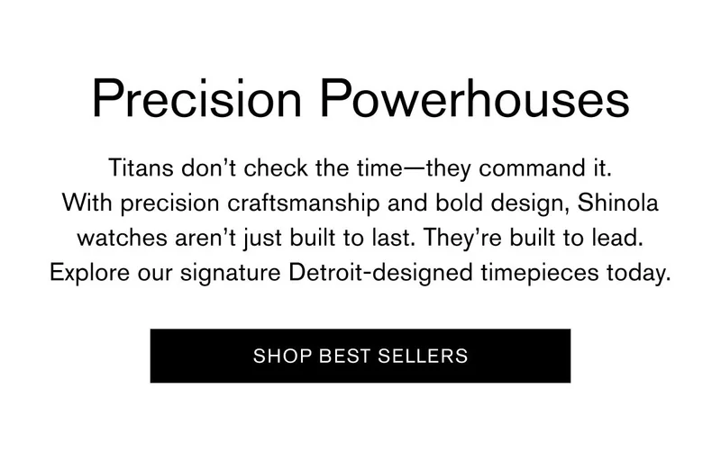 Precision Powerhouses | Titans don’t check the time—they command it. With precision craftsmanship and bold design, Shinola watches aren’t just built to last. They’re built to lead. Explore our signature Detroit-designed timepieces today. | SHOP BEST SELLERS