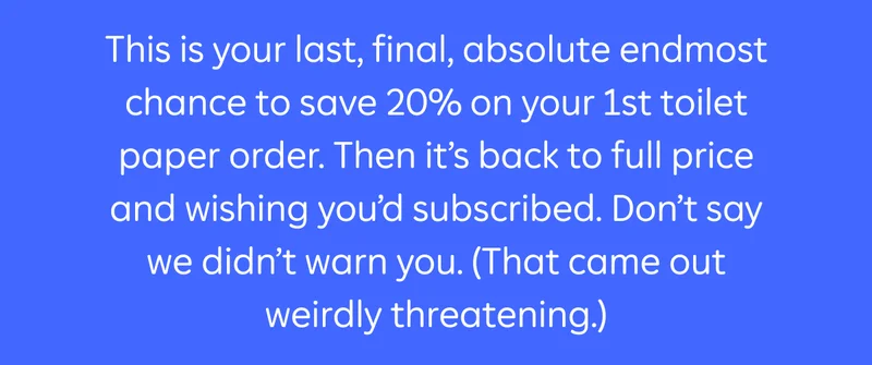 This is your last, final, absolute endmost chance to save 20% on your 1st toilet paper order. Then it’s back to full price and wishing you’d subscribed. Don’t say we didn’t warn you. (That came out weirdly threatening.)