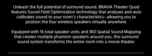 Unleash the full potential of surround sound. BRAVIA Theater Quad features Sound Field Optimization technology that analyzes and auto calibrates sound to your room’s characteristics—allowing you to position the four wireless speakers virtually anywhere.  |  Equipped with 16 total speaker units and 360 Spatial Sound Mapping that creates multiple phantom speakers around you, this surround sound system transforms the entire room into a movie theater.