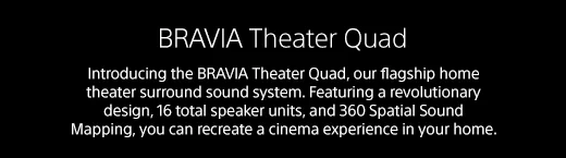 BRAVIA Theater Quad | Introducing the BRAVIA Theater Quad, our flagship home theater surround sound system. Featuring a revolutionary design, 16 total speaker units, and 360 Spatial Sound Mapping, you can recreate a cinema experience in your home.