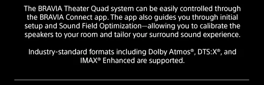 The BRAVIA Theater Quad system can be easily controlled through the BRAVIA Connect app. The app also guides you through initial setup and Sound Field Optimization—allowing you to calibrate the speakers to your room and tailor your surround sound experience. | Industry-standard formats including Dolby Atmos®, DTS:X®, and IMAX® Enhanced are supported.