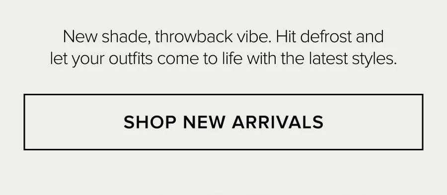 New shade, throwback vibe. Hit defrost and let your outfits come to life with the latest styles. SHOP NEW ARRIVALS