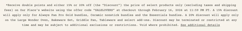 *Receive double points and either 15% or 20% off (the “Discount”) the price of select products only (excluding taxes and shipping fees) on Our Place’s website using the offer code “SALELOVERS” at checkout through February 16, 2026 at 11:59 PM PT. A 15% discount will apply only for Always Pan Pro Gold bundles, Ceramic nonstick bundles and the Essentials bundles. A 20% discount will apply only on the Large Wonder Oven, Bakeware Set, Griddle Pan, Tableware and select add-ons. Discount may be terminated or restricted at any time and may be subject to additional exclusions or restrictions. Void where prohibited. See additional details