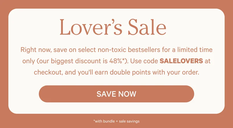 Lover’s Sale | Right now, save on select non-toxic bestsellers for a limited time only (our biggest discount is 48%*). Use code SALELOVERS at checkout, and you'll earn double points with your order. | Save Now