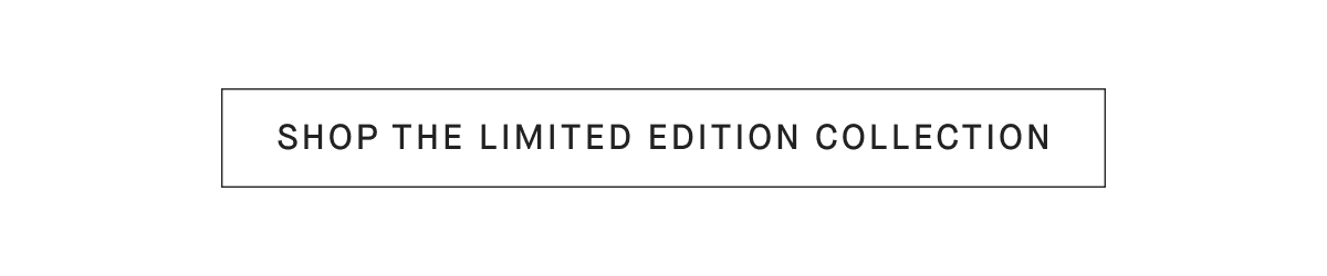 [SHOP THE LIMITED EDITION COLLECTION]