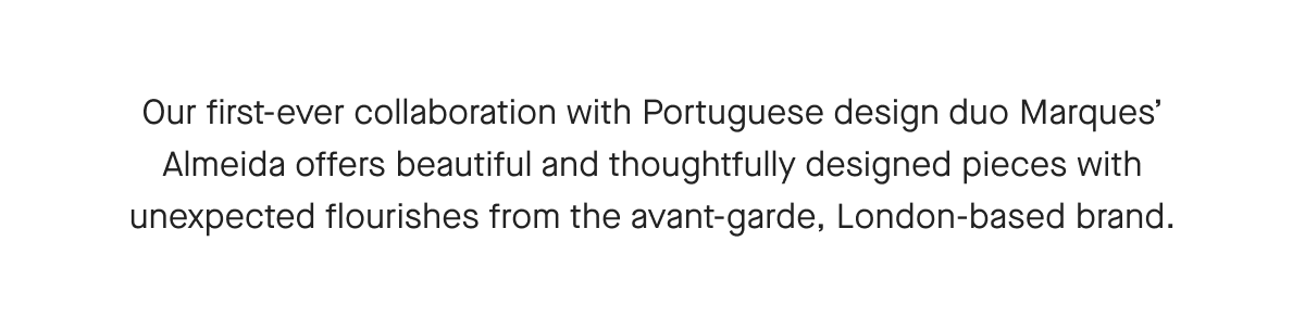 Our first-ever collaboration with Portuguese design duo Marques' Almeida offers beautiful and thoughtfully designed pieces with unexpected flourishes from the avant-garde, London-based brand.