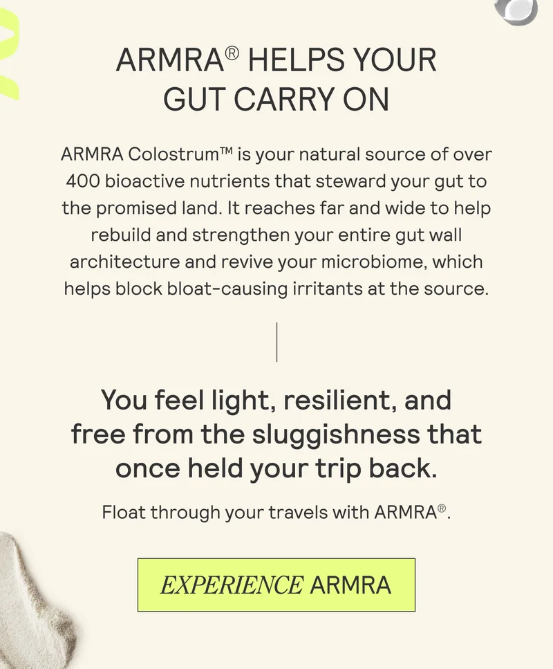 ARMRA® HELPS YOUR  GUT CARRY ON   ARMRA Colostrum™ is your natural source of over  400 bioactive nutrients that steward your gut to  the promised land. It reaches far and wide to help  rebuild and strengthen your entire gut wall  architecture and revive your microbiome, which  helps block bloat-causing irritants at the source.