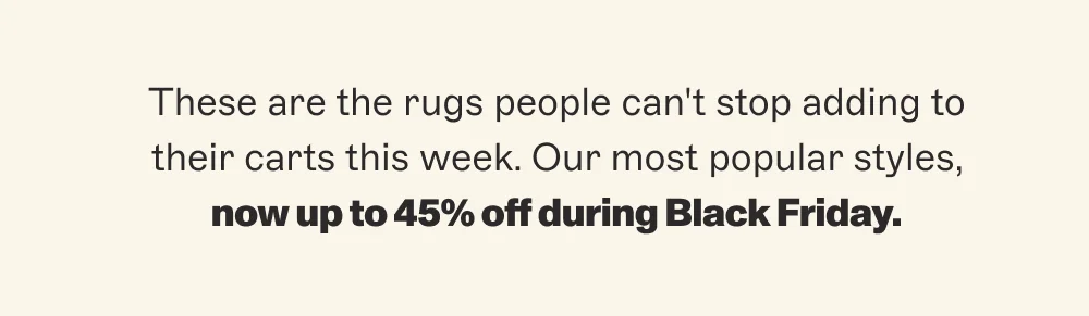 These are the rugs people can't stop adding to their carts this week. Our most popular styles, now up to 45% off during Black Friday.