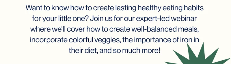 Want to know how to create lasting healthy eating habits for your little one? Join us for our expert-led webinar where we'll cover how to create well-balanced meals, incorporate colorful veggies, the importance of iron in their diet, and so much more!