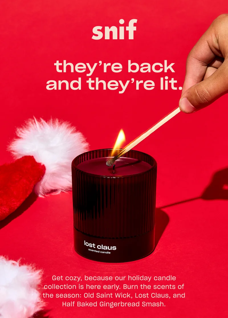 Get cozy, because our holiday candle collection is here early. Burn the scents of the season: Old Saint Wick, Lost Claus, and Half Baked Gingerbread Smash.