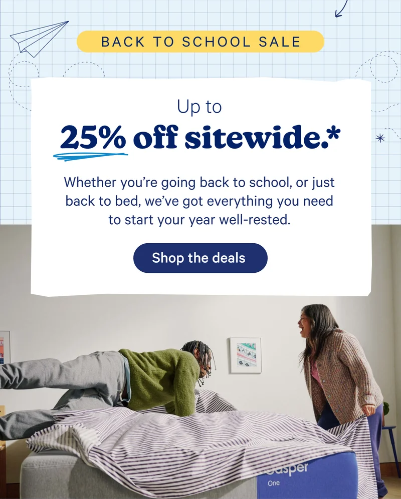 Up to 25% off sitewide.* Whether you're going back to school, or just back to bed, we've got everything you need to start your year well-rested.