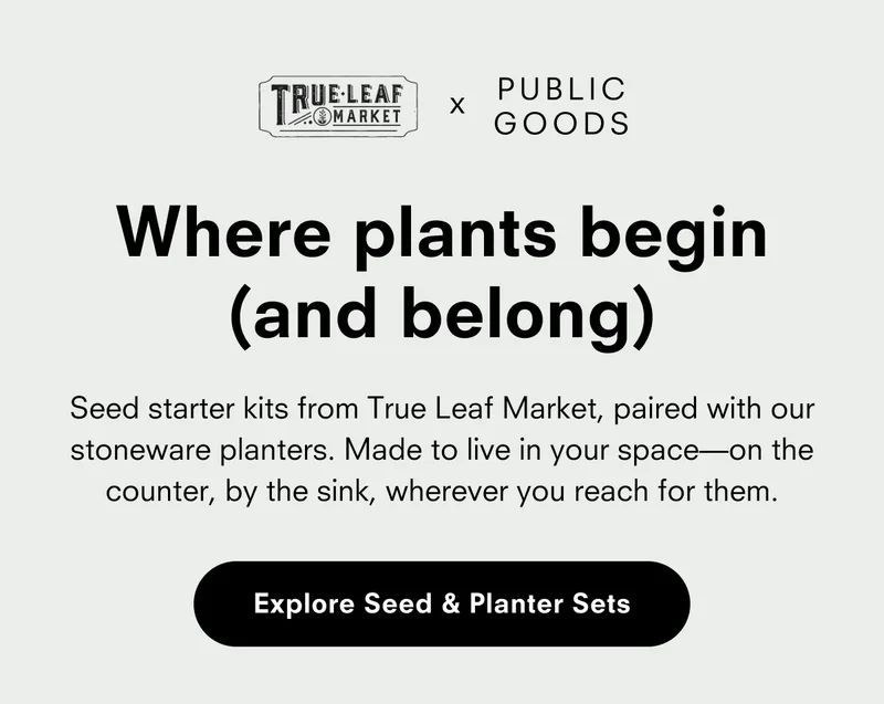 TRUE LEAF MARKET x PUBLIC GOODS Where plants begin (and belong) Seed starter kits from True Leaf Market, paired with our stoneware planters. Made to live in your space—on the counter, by the sink, wherever you reach for them. Explore Seed & Planter Sets