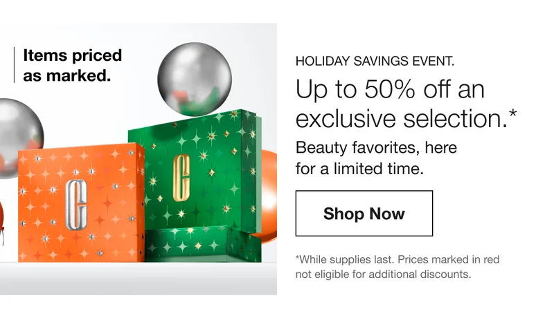 Items priced as marked. HOLIDAY SAVINGS EVENT. Up to 50% off an exclusive selection.* Beauty favorites, here for a limited time. Shop Now | *While supplies last. Prices marked in red not eligible for additional discounts.