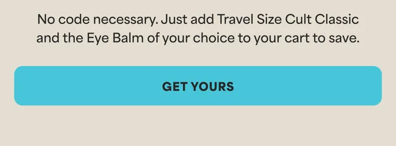 No code necessary. Just add Travel Size Cult Classic and the Eye Balm of your choice to your cart to save. -- GET YOURS