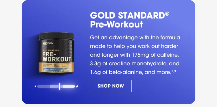 GOLD STANDARD® Pre-Workout Get an advantage with the formula made to help you work out harder and longer with 175mg of caffeine, 3.4g of creatine monohydrate, 1.6g of beta-alanine, and more.³ SHOP NOW