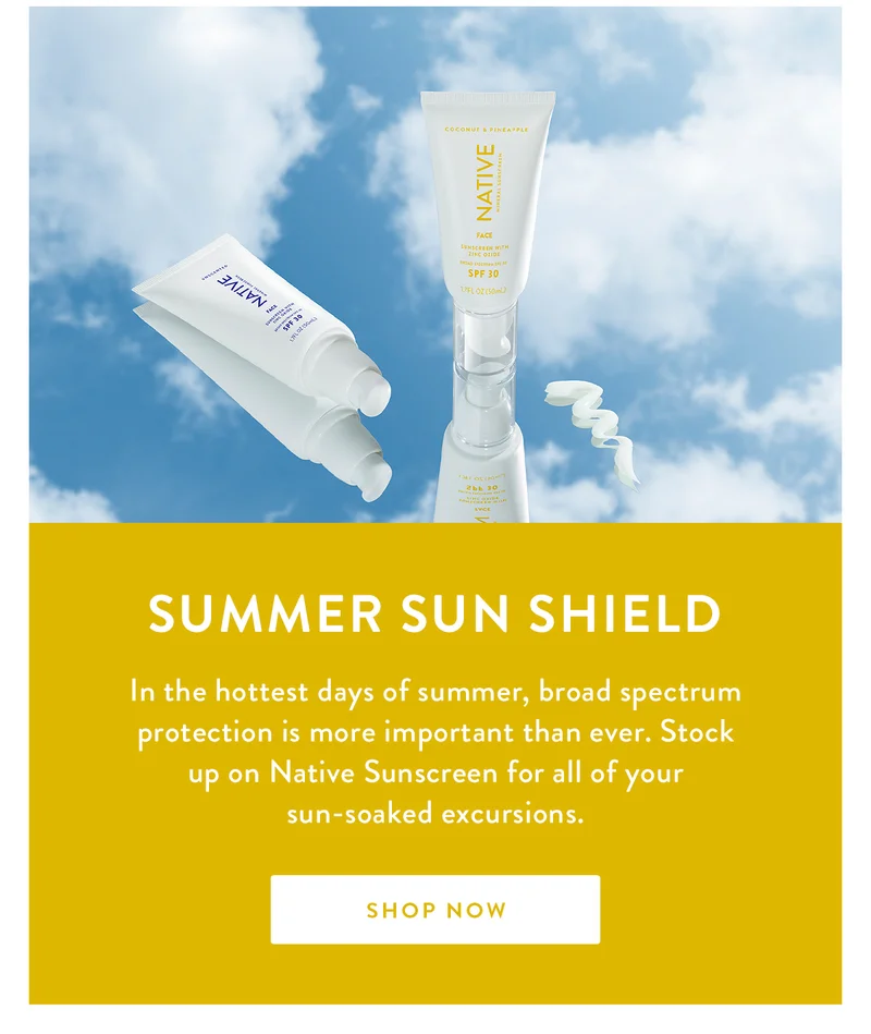SUMMER SUN SHIELD | In the hottest days of summer, broad spectrum protection is more important than ever. Stock up on Native Sunscreen for all of your sun-soaked excursions. | SHOP NOW