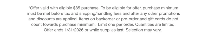 *Offer valid with eligible $85 purchase. To be eligible for offer, purchase minimum must be met before tax and shipping/handling fees and after any other promotions and discounts are applied. Items on backorder or pre-order and gift cards do not count towards purchase minimum. Limit one per order. Quantities are limited. Offer ends 1/31/2026 or while supplies last. Selection may vary.