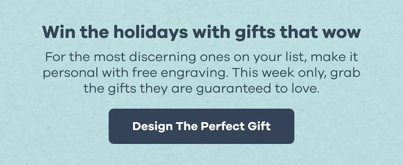 Win the holidays with gifts that wow. For the most discerning ones on your list, make it personal with free engraving. This week only, grab the gifts they are guaranteed to love. | Design The Perfect Gift
