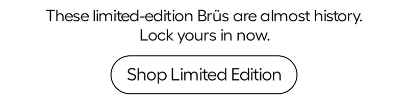 Rare. Exclusive. Almost Gone. These limited-edition Brüs are almost history. Lock your in now. - Shop Limited Edition