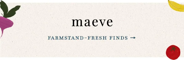 Maeve. Farmstand-fresh finds.