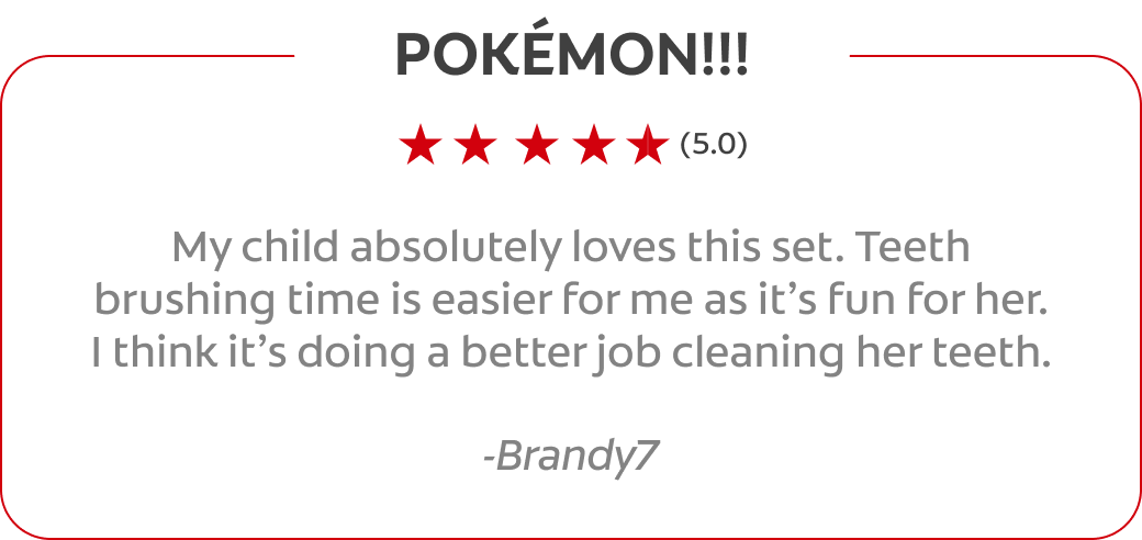POKÉMON!!! (5.0) My child absolutely loves this set. Teeth brushing time is easier for me as it’s fun for her. I think it’s doing a better job cleaning her teeth. -Brandy7