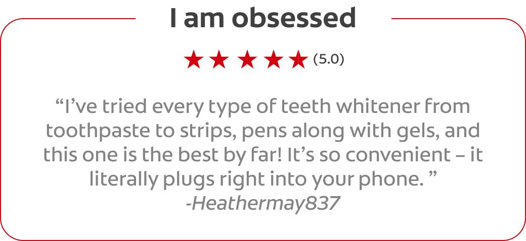 I am obsessed (5.0) I’ve tried every type of teeth whitener from toothpaste to strips, pens along with gels, and this one is the best by far! It’s so convenient – it literally plugs right into your phone.  -Heathermay837