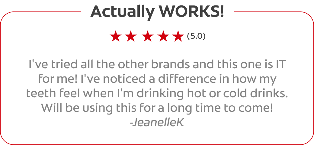 Actually WORKS! (5.0) I've tried all the other brands and this one is IT for me! I've noticed a difference in how my teeth feel when I'm drinking hot or cold drinks. Will be using this for a long time to come! -JeanelleK