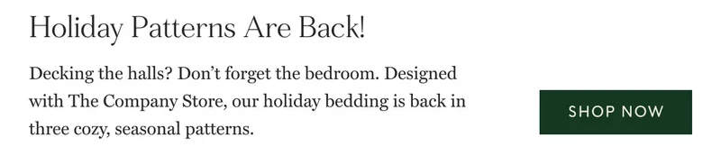 Holiday Patterns Are Back!  Decking the halls? Don’t forget the bedroom. Designed with The Company Store, our holiday bedding is back in three cozy, seasonal patterns. Shop now Shop now