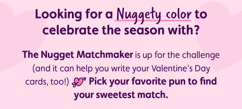Looking for a Nuggety color to celebrate the season with? The Nugget Matchmaker is up for the challenge (and it can help you write your Valentine's Day cards, too!) 💘 Pick your favorite pun to find your sweetest match.