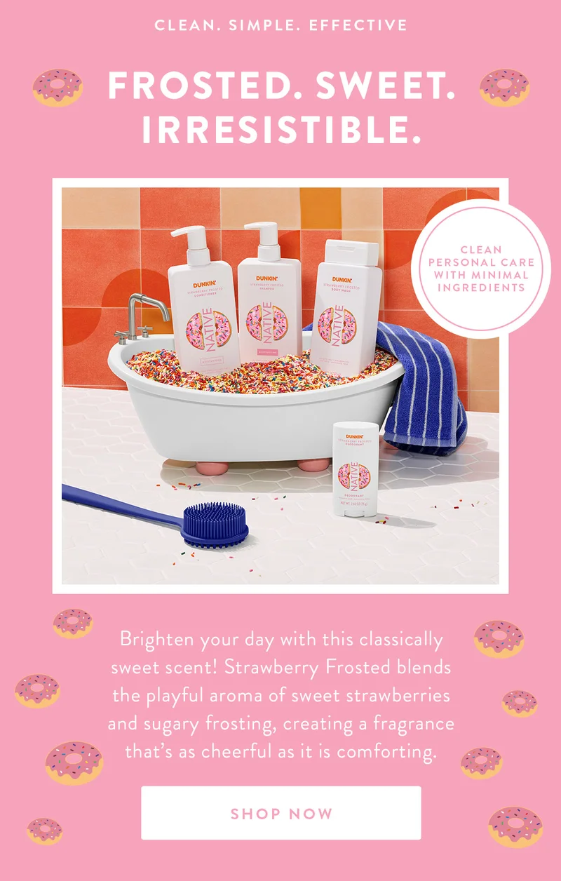 CLEAN. SIMPLE. EFFECTIVE FROSTED. SWEET. IRRESISTIBLE. CLEAN PERSONAL CARE WITH MINIMAL INGREDIENTS Brighten your day with this classically sweet scent! Strawberry Frosted blends the playful aroma of sweet strawberries and sugary frosting, creating a fragrance that's as cheerful as it is comforting. SHOP NOW