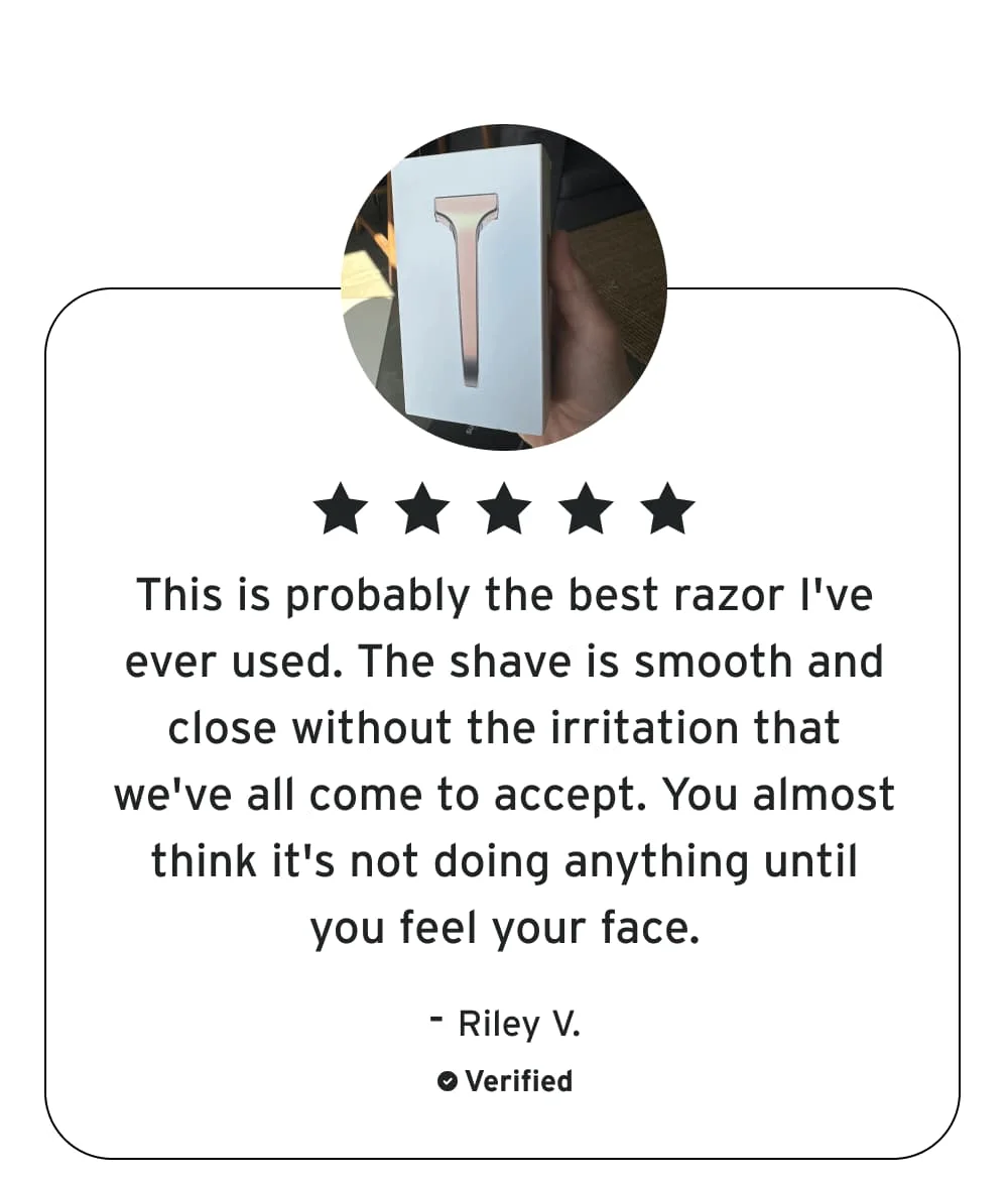 ✩✩✩✩✩ This is probably the best razor I've ever used. The shave is smooth and close without the irritation that we've all come to accept. You almost think it's not doing anything until you feel your face.  – Riley V.